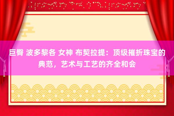 巨臀 波多黎各 女神 布契拉提：顶级摧折珠宝的典范，艺术与工艺的齐全和会