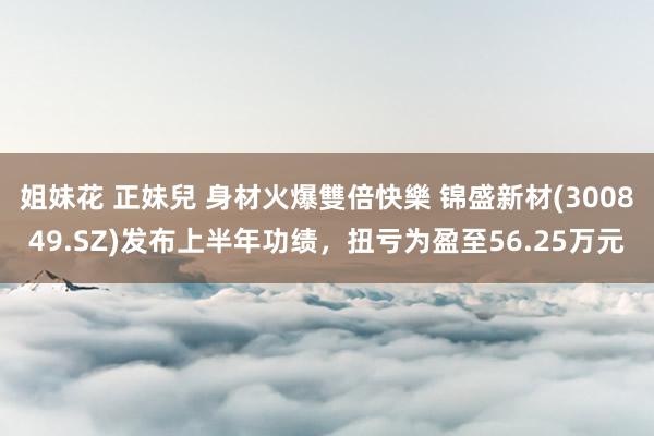 姐妹花 正妹兒 身材火爆雙倍快樂 锦盛新材(300849.SZ)发布上半年功绩，扭亏为盈至56.25万元
