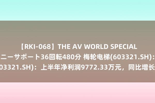 【RKI-068】THE AV WORLD SPECIAL あなただけに 最高のオナニーサポート36回転480分 梅轮电梯(603321.SH)：上半年净利润9772.33万元，同比增长162.40%