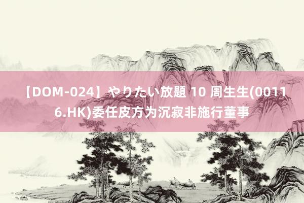 【DOM-024】やりたい放題 10 周生生(00116.HK)委任皮方为沉寂非施行董事