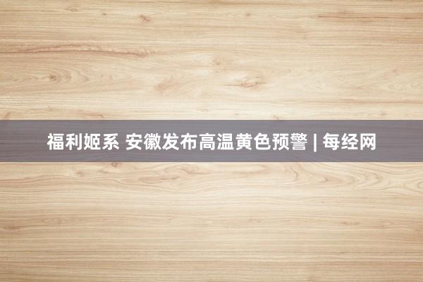 福利姬系 安徽发布高温黄色预警 | 每经网