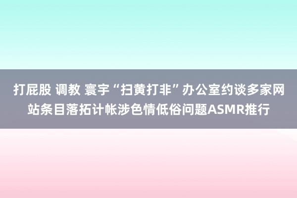打屁股 调教 寰宇“扫黄打非”办公室约谈多家网站条目落拓计帐涉色情低俗问题ASMR推行