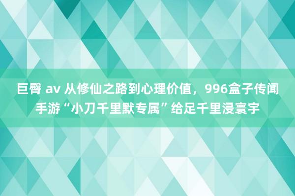 巨臀 av 从修仙之路到心理价值，996盒子传闻手游“小刀千里默专属”给足千里浸寰宇