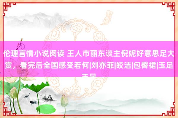 伦理言情小说阅读 王人市丽东谈主倪妮好意思足大赏，看完后全国感受若何|刘亦菲|皎洁|包臀裙|玉足