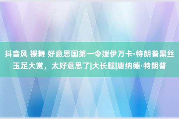 抖音风 裸舞 好意思国第一令嫒伊万卡·特朗普黑丝玉足大赏，太好意思了|大长腿|唐纳德·特朗普