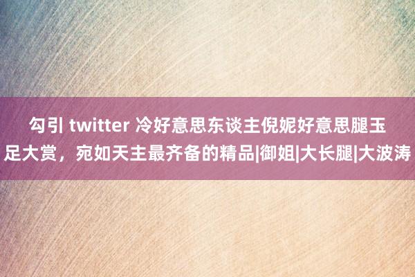 勾引 twitter 冷好意思东谈主倪妮好意思腿玉足大赏，宛如天主最齐备的精品|御姐|大长腿|大波涛