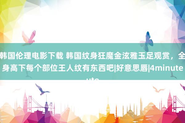 韩国伦理电影下载 韩国纹身狂魔金泫雅玉足观赏，全身高下每个部位王人纹有东西吧|好意思唇|4minute