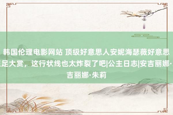 韩国伦理电影网站 顶级好意思人安妮海瑟薇好意思腿玉足大赏，这行状线也太炸裂了吧|公主日志|安吉丽娜·朱莉