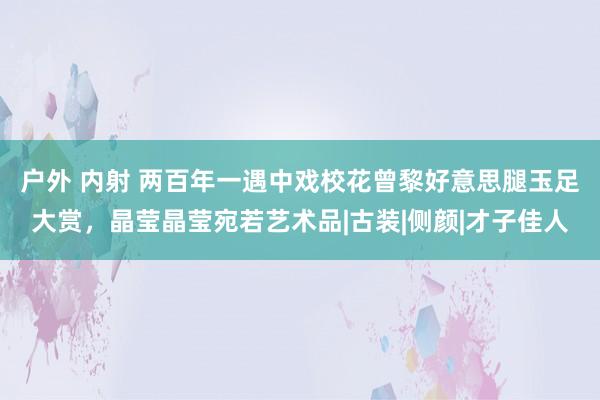 户外 内射 两百年一遇中戏校花曾黎好意思腿玉足大赏，晶莹晶莹宛若艺术品|古装|侧颜|才子佳人