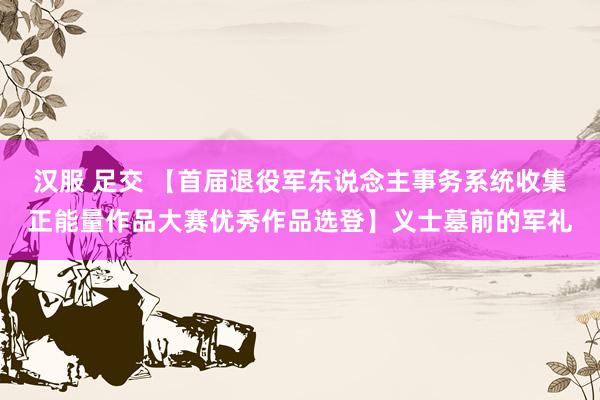 汉服 足交 【首届退役军东说念主事务系统收集正能量作品大赛优秀作品选登】义士墓前的军礼