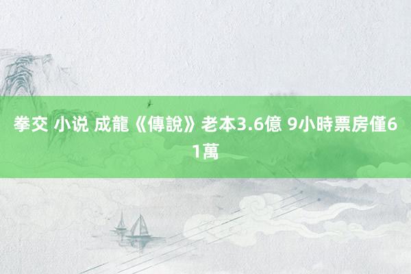 拳交 小说 成龍《傳說》老本3.6億 9小時票房僅61萬