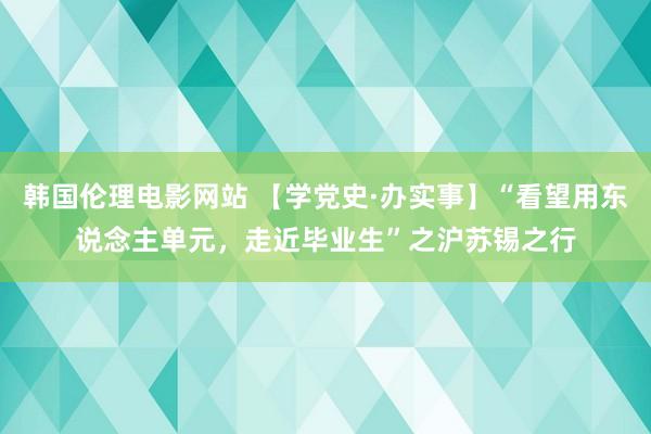 韩国伦理电影网站 【学党史·办实事】“看望用东说念主单元，走近毕业生”之沪苏锡之行