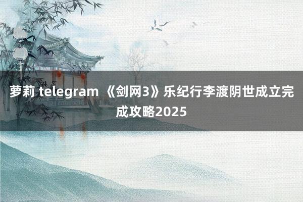 萝莉 telegram 《剑网3》乐纪行李渡阴世成立完成攻略2025
