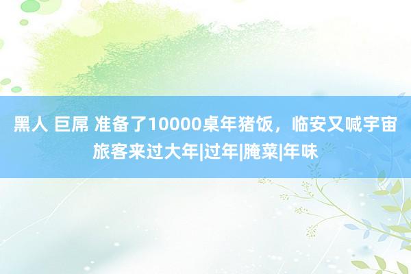 黑人 巨屌 准备了10000桌年猪饭，临安又喊宇宙旅客来过大年|过年|腌菜|年味