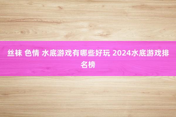 丝袜 色情 水底游戏有哪些好玩 2024水底游戏排名榜