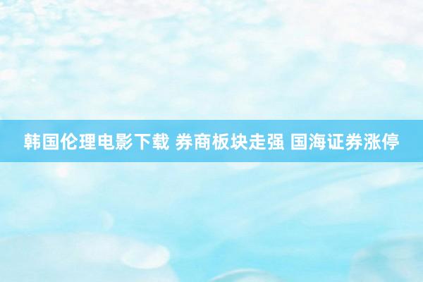 韩国伦理电影下载 券商板块走强 国海证券涨停