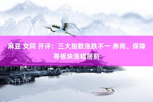 麻豆 女同 开评：三大指数涨跌不一 券商、保障等板块涨幅居前