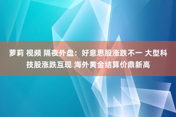 萝莉 视频 隔夜外盘：好意思股涨跌不一 大型科技股涨跌互现 海外黄金结算价鼎新高
