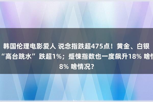 韩国伦理电影爱人 说念指跌超475点！黄金、白银献技“高台跳水” 跌超1%；蹙悚