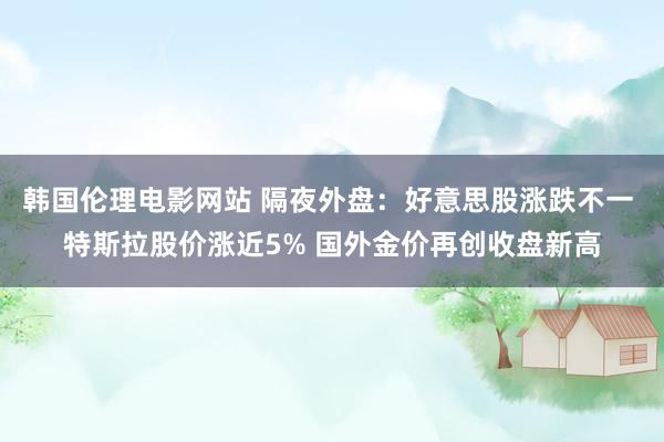 韩国伦理电影网站 隔夜外盘：好意思股涨跌不一 特斯拉股价涨近5% 国外金价再创收