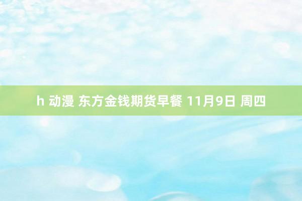 h 动漫 东方金钱期货早餐 11月9日 周四
