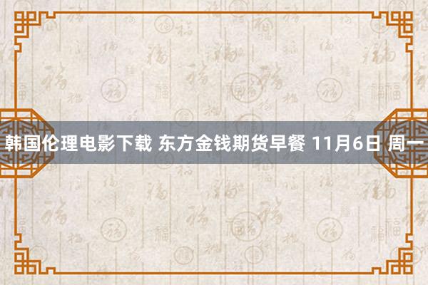 韩国伦理电影下载 东方金钱期货早餐 11月6日 周一