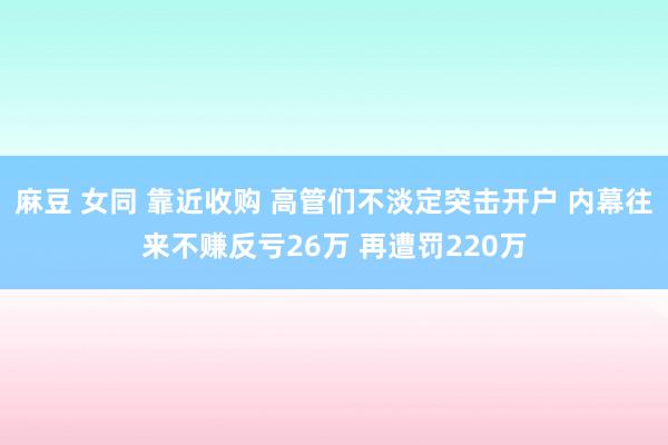 麻豆 女同 靠近收购 高管们不淡定突击开户 内幕往来不赚反亏26万 再遭罚220
