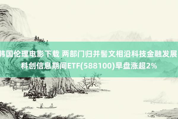 韩国伦理电影下载 两部门归并髻文相沿科技金融发展！科创信息期间ETF(58810