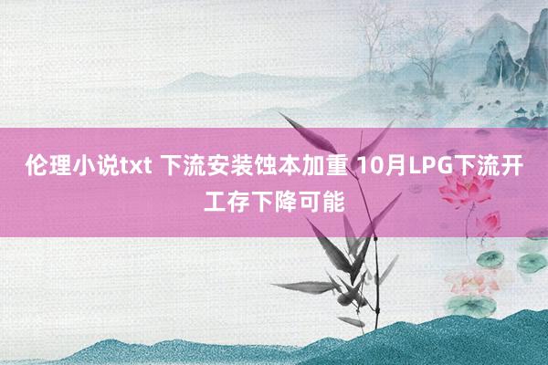 伦理小说txt 下流安装蚀本加重 10月LPG下流开工存下降可能