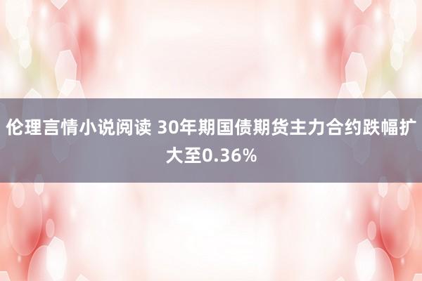 伦理言情小说阅读 30年期国债期货主力合约跌幅扩大至0.36%
