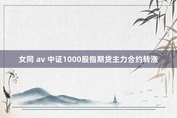 女同 av 中证1000股指期货主力合约转涨