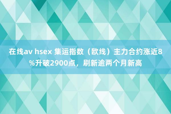 在线av hsex 集运指数（欧线）主力合约涨近8%升破2900点，刷新逾两个月