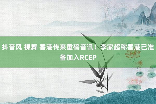 抖音风 裸舞 香港传来重磅音讯！李家超称香港已准备加入RCEP
