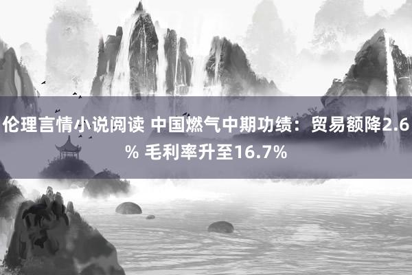 伦理言情小说阅读 中国燃气中期功绩：贸易额降2.6% 毛利率升至16.7%