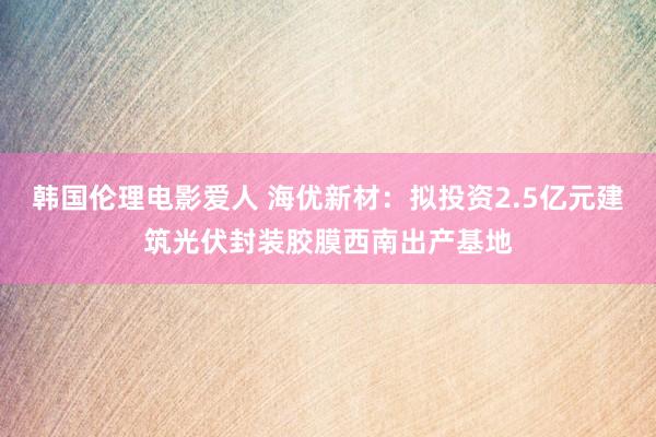 韩国伦理电影爱人 海优新材：拟投资2.5亿元建筑光伏封装胶膜西南出产基地