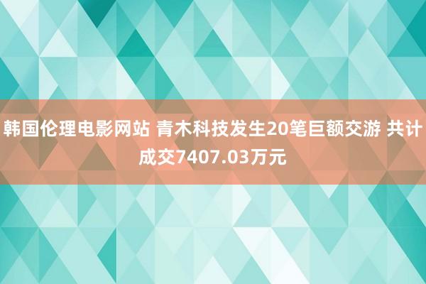 韩国伦理电影网站 青木科技发生20笔巨额交游 共计成交7407.03万元