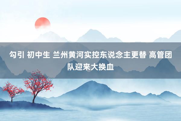 勾引 初中生 兰州黄河实控东说念主更替 高管团队迎来大换血