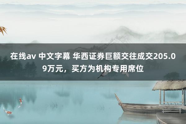 在线av 中文字幕 华西证券巨额交往成交205.09万元，买方为机构专用席位