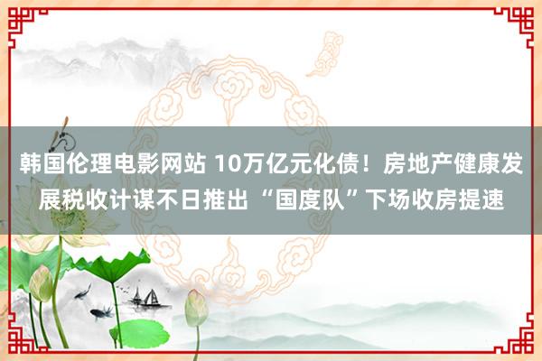 韩国伦理电影网站 10万亿元化债！房地产健康发展税收计谋不日推出 “国度队”下场