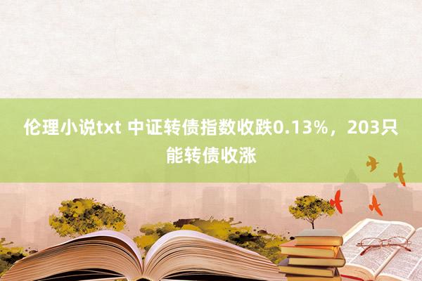伦理小说txt 中证转债指数收跌0.13%,203只能转债收涨