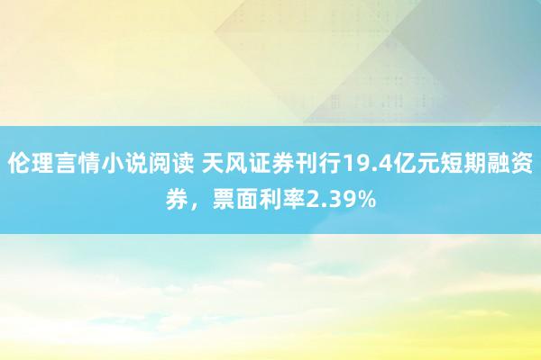 伦理言情小说阅读 天风证券刊行19.4亿元短期融资券，票面利率2.39%