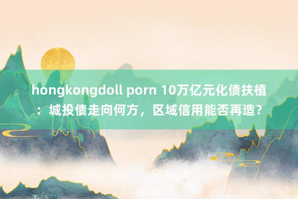 hongkongdoll porn 10万亿元化债扶植：城投债走向何方，区域信用