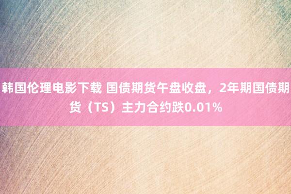 韩国伦理电影下载 国债期货午盘收盘，2年期国债期货（TS）主力合约跌0.01%