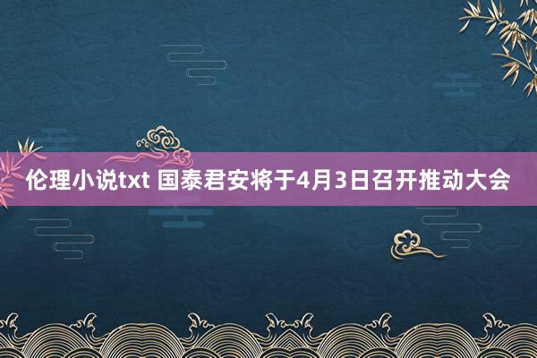 伦理小说txt 国泰君安将于4月3日召开推动大会