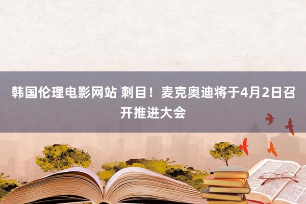 韩国伦理电影网站 刺目！麦克奥迪将于4月2日召开推进大会