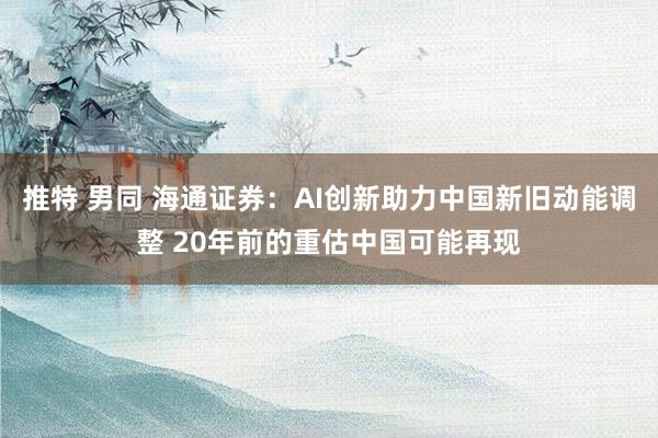 推特 男同 海通证券：AI创新助力中国新旧动能调整 20年前的重估中国可能再现