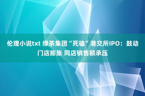 伦理小说txt 绿茶集团“死磕”港交所IPO：鼓动门店膨胀 同店销售额承压