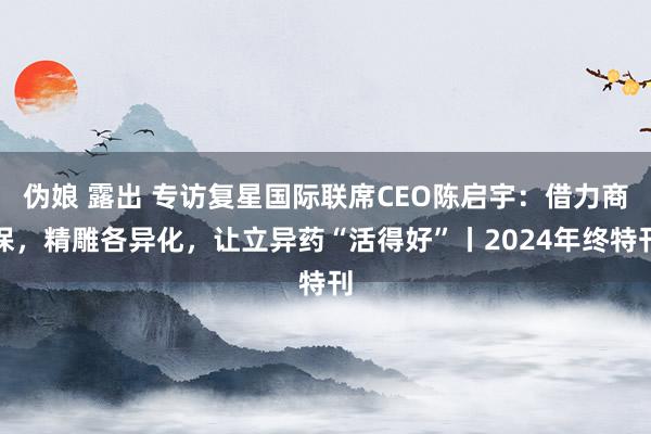 伪娘 露出 专访复星国际联席CEO陈启宇：借力商保，精雕各异化，让立异药“活得好