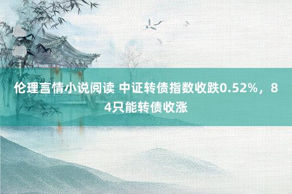 伦理言情小说阅读 中证转债指数收跌0.52%，84只能转债收涨
