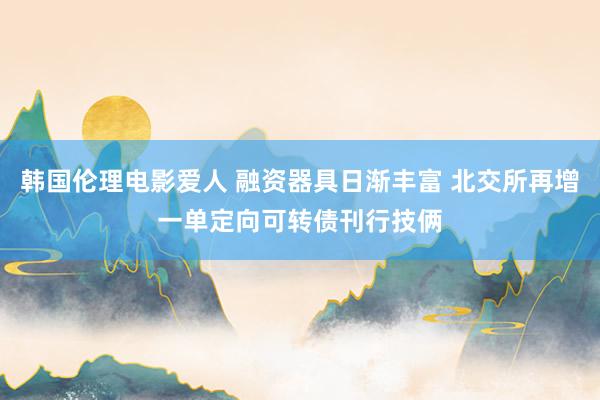 韩国伦理电影爱人 融资器具日渐丰富 北交所再增一单定向可转债刊行技俩